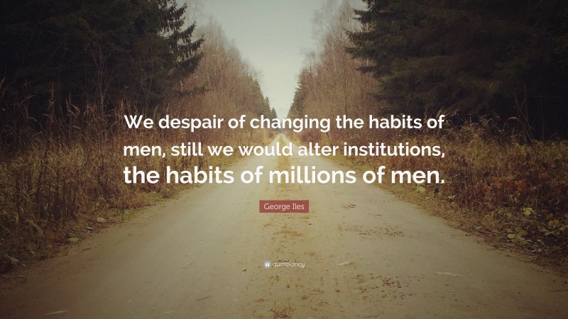 George Iles Quote: “We despair of changing the habits of men, still we would alter institutions, the habits of millions of men.”