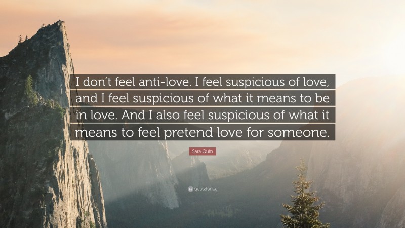 Sara Quin Quote: “I don’t feel anti-love. I feel suspicious of love, and I feel suspicious of what it means to be in love. And I also feel suspicious of what it means to feel pretend love for someone.”