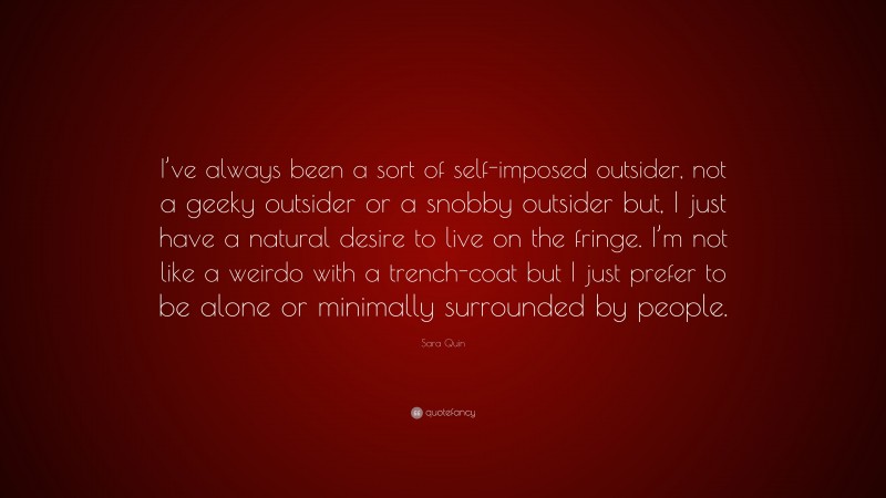 Sara Quin Quote: “I’ve always been a sort of self-imposed outsider, not a geeky outsider or a snobby outsider but, I just have a natural desire to live on the fringe. I’m not like a weirdo with a trench-coat but I just prefer to be alone or minimally surrounded by people.”
