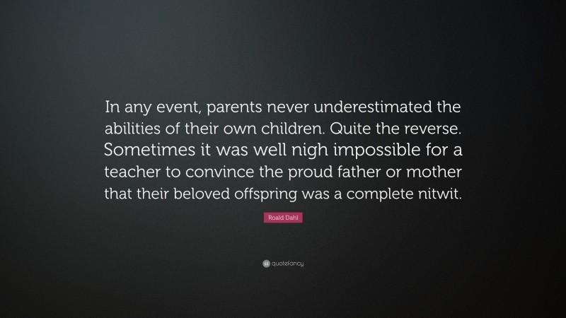 Roald Dahl Quote: “In any event, parents never underestimated the abilities of their own children. Quite the reverse. Sometimes it was well nigh impossible for a teacher to convince the proud father or mother that their beloved offspring was a complete nitwit.”