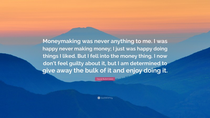 David Rubenstein Quote: “Moneymaking was never anything to me. I was happy never making money; I just was happy doing things I liked. But I fell into the money thing. I now don’t feel guilty about it, but I am determined to give away the bulk of it and enjoy doing it.”