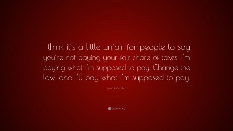 David Rubenstein Quote: “I think it’s a little unfair for people to say you’re not paying your fair share of taxes. I’m paying what I’m supposed to pay. Change the law, and I’ll pay what I’m supposed to pay.”