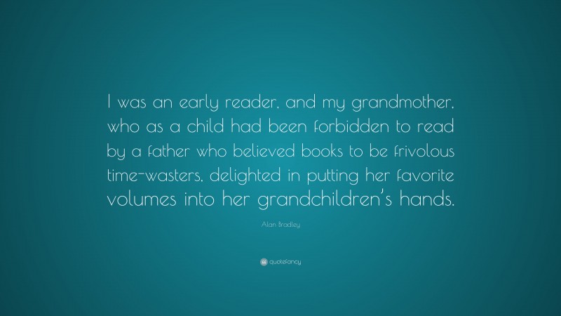 Alan Bradley Quote: “I was an early reader, and my grandmother, who as a child had been forbidden to read by a father who believed books to be frivolous time-wasters, delighted in putting her favorite volumes into her grandchildren’s hands.”