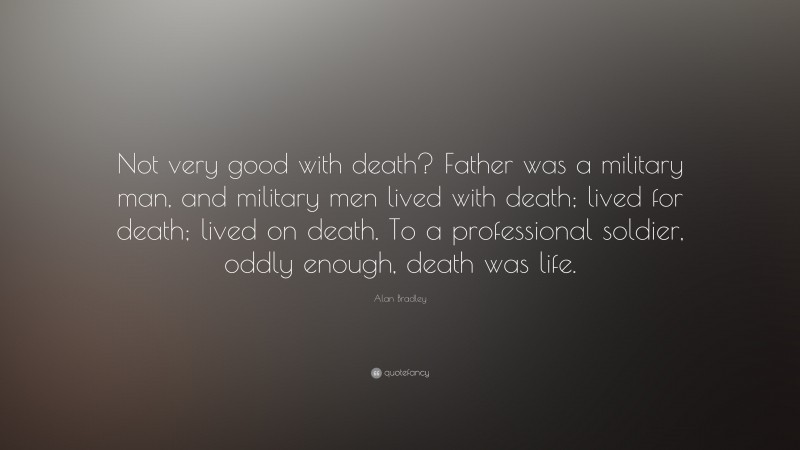 Alan Bradley Quote: “Not very good with death? Father was a military man, and military men lived with death; lived for death; lived on death. To a professional soldier, oddly enough, death was life.”