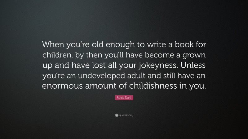 Roald Dahl Quote: “When you’re old enough to write a book for children, by then you’ll have become a grown up and have lost all your jokeyness. Unless you’re an undeveloped adult and still have an enormous amount of childishness in you.”