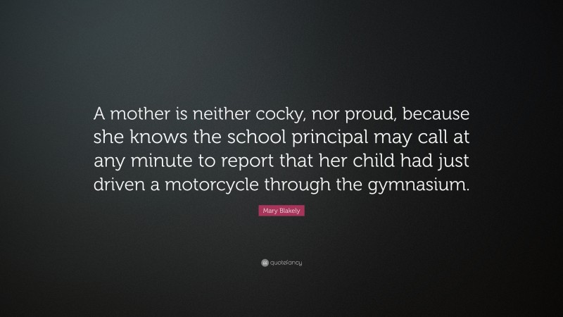 Mary Blakely Quote: “A mother is neither cocky, nor proud, because she knows the school principal may call at any minute to report that her child had just driven a motorcycle through the gymnasium.”