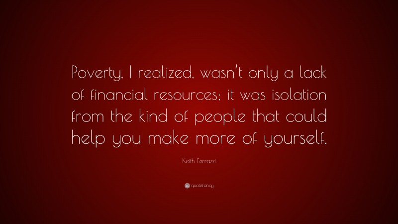 Keith Ferrazzi Quote: “Poverty, I realized, wasn’t only a lack of financial resources; it was isolation from the kind of people that could help you make more of yourself.”