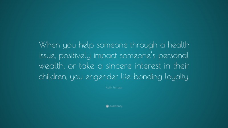 Keith Ferrazzi Quote: “When you help someone through a health issue, positively impact someone’s personal wealth, or take a sincere interest in their children, you engender life-bonding loyalty.”