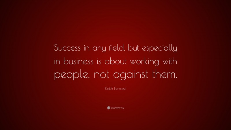 Keith Ferrazzi Quote: “Success in any field, but especially in business is about working with people, not against them.”