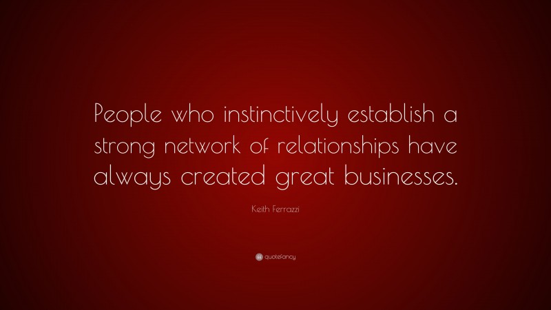 Keith Ferrazzi Quote: “People who instinctively establish a strong network of relationships have always created great businesses.”