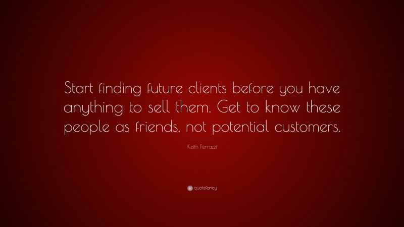Keith Ferrazzi Quote: “Start finding future clients before you have anything to sell them. Get to know these people as friends, not potential customers.”