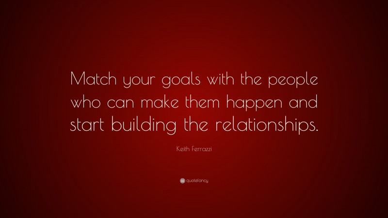 Keith Ferrazzi Quote: “Match your goals with the people who can make them happen and start building the relationships.”