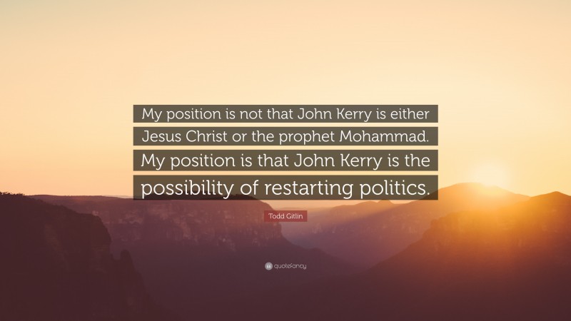 Todd Gitlin Quote: “My position is not that John Kerry is either Jesus Christ or the prophet Mohammad. My position is that John Kerry is the possibility of restarting politics.”
