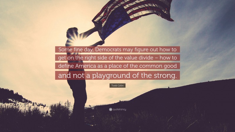 Todd Gitlin Quote: “Some fine day, Democrats may figure out how to get on the right side of the value divide – how to define America as a place of the common good and not a playground of the strong.”