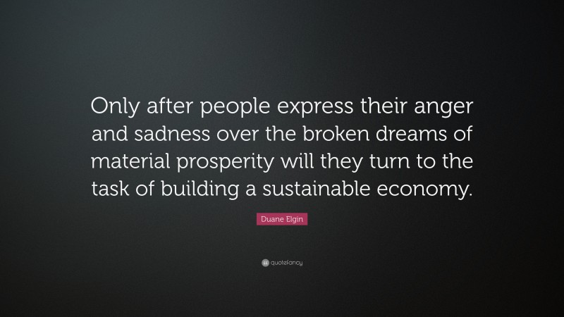 Duane Elgin Quote: “Only after people express their anger and sadness over the broken dreams of material prosperity will they turn to the task of building a sustainable economy.”