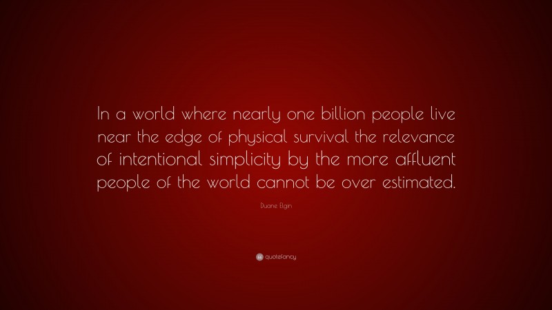 Duane Elgin Quote: “In a world where nearly one billion people live near the edge of physical survival the relevance of intentional simplicity by the more affluent people of the world cannot be over estimated.”