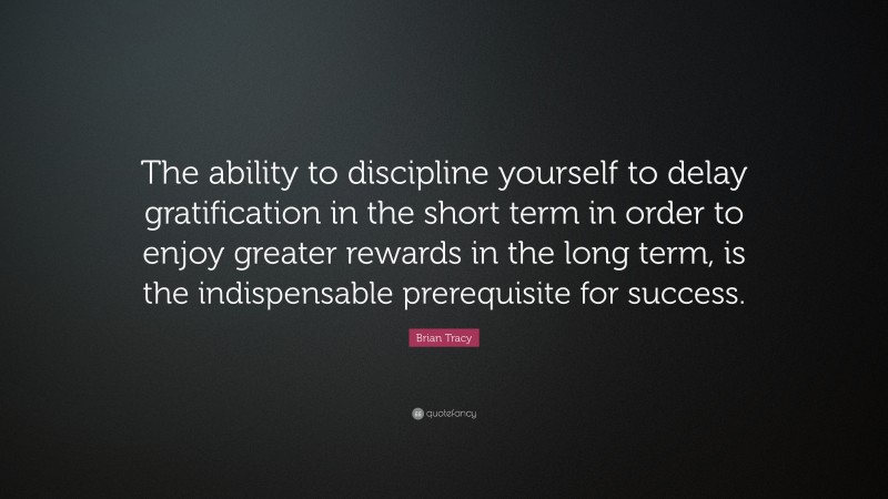 Brian Tracy Quote: “The ability to discipline yourself to delay gratification in the short term in order to enjoy greater rewards in the long term, is the indispensable prerequisite for success.”