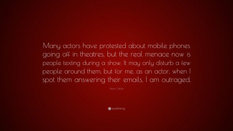 Simon Callow Quote: “Many actors have protested about mobile phones going off in theatres, but the real menace now is people texting during a show. It may only disturb a few people around them, but for me, as an actor, when I spot them answering their emails, I am outraged.”