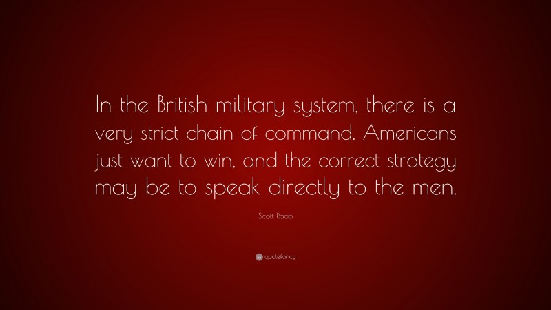 Scott Raab Quote: “In the British military system, there is a very strict chain of command. Americans just want to win, and the correct strategy may be to speak directly to the men.”
