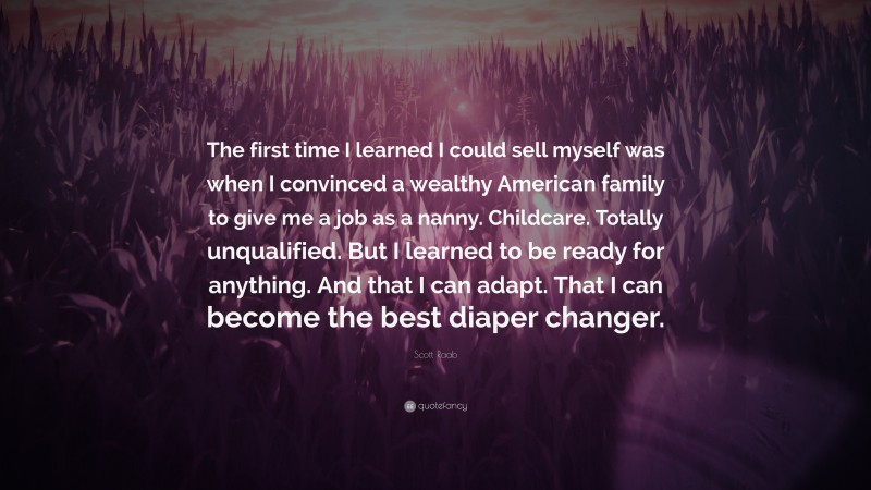 Scott Raab Quote: “The first time I learned I could sell myself was when I convinced a wealthy American family to give me a job as a nanny. Childcare. Totally unqualified. But I learned to be ready for anything. And that I can adapt. That I can become the best diaper changer.”