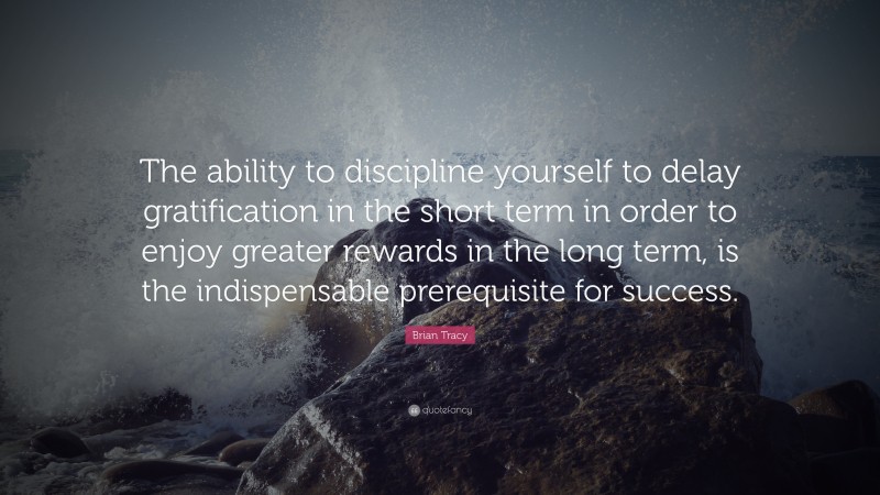 Brian Tracy Quote: “The ability to discipline yourself to delay gratification in the short term in order to enjoy greater rewards in the long term, is the indispensable prerequisite for success.”
