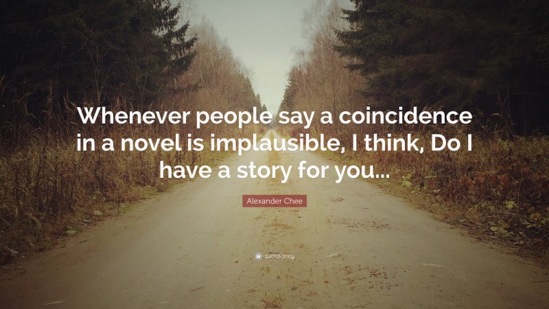 Alexander Chee Quote: “Whenever people say a coincidence in a novel is implausible, I think, Do I have a story for you...”