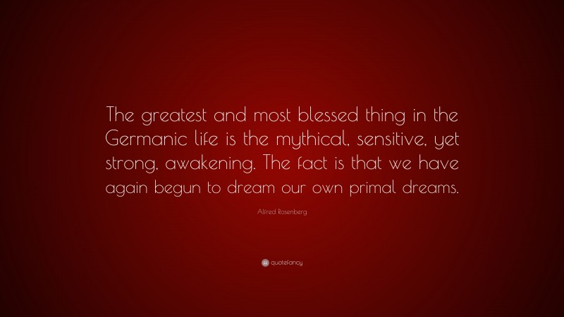Alfred Rosenberg Quote: “The greatest and most blessed thing in the Germanic life is the mythical, sensitive, yet strong, awakening. The fact is that we have again begun to dream our own primal dreams.”