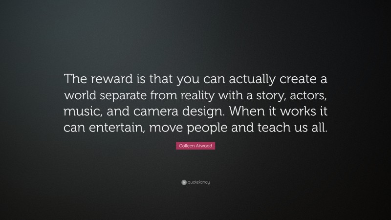 Colleen Atwood Quote: “The reward is that you can actually create a world separate from reality with a story, actors, music, and camera design. When it works it can entertain, move people and teach us all.”