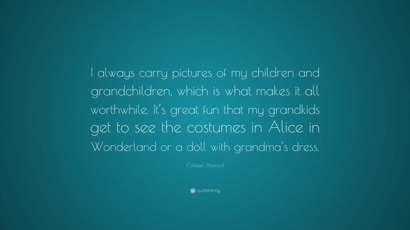 Colleen Atwood Quote: “I always carry pictures of my children and grandchildren, which is what makes it all worthwhile. It’s great fun that my grandkids get to see the costumes in Alice in Wonderland or a doll with grandma’s dress.”