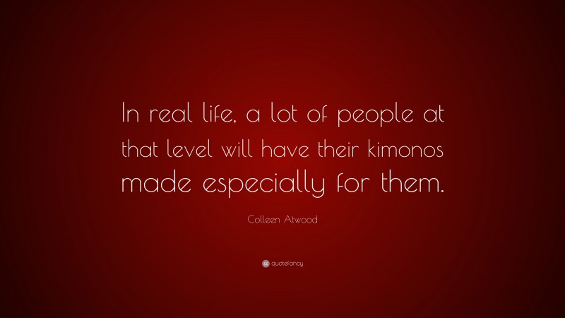 Colleen Atwood Quote: “In real life, a lot of people at that level will have their kimonos made especially for them.”