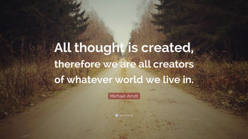 Michael Arndt Quote: “All thought is created, therefore we are all creators of whatever world we live in.”