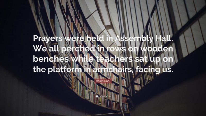 Roald Dahl Quote: “Prayers were held in Assembly Hall. We all perched in rows on wooden benches while teachers sat up on the platform in armchairs, facing us.”