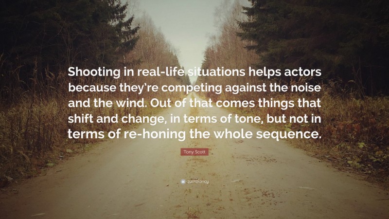 Tony Scott Quote: “Shooting in real-life situations helps actors because they’re competing against the noise and the wind. Out of that comes things that shift and change, in terms of tone, but not in terms of re-honing the whole sequence.”