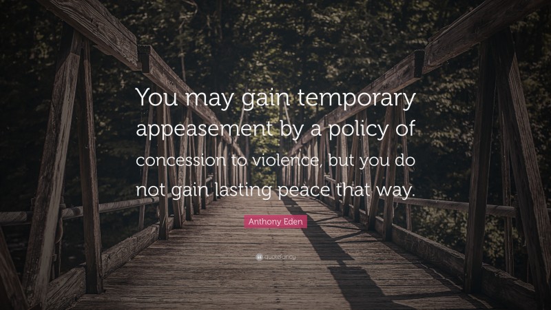 Anthony Eden Quote: “You may gain temporary appeasement by a policy of concession to violence, but you do not gain lasting peace that way.”