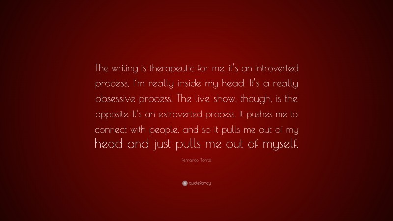 Fernando Torres Quote: “The writing is therapeutic for me, it’s an introverted process, I’m really inside my head. It’s a really obsessive process. The live show, though, is the opposite. It’s an extroverted process. It pushes me to connect with people, and so it pulls me out of my head and just pulls me out of myself.”