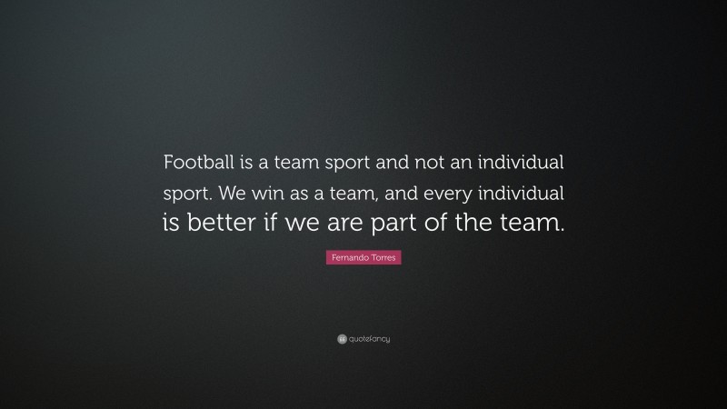 Fernando Torres Quote: “Football is a team sport and not an individual sport. We win as a team, and every individual is better if we are part of the team.”