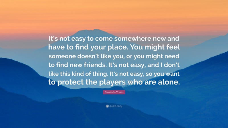 Fernando Torres Quote: “It’s not easy to come somewhere new and have to find your place. You might feel someone doesn’t like you, or you might need to find new friends. It’s not easy, and I don’t like this kind of thing. It’s not easy, so you want to protect the players who are alone.”