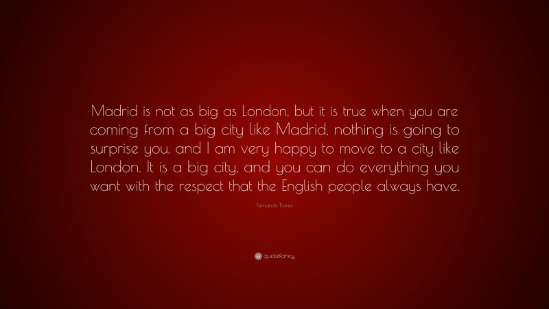 Fernando Torres Quote: “Madrid is not as big as London, but it is true when you are coming from a big city like Madrid, nothing is going to surprise you, and I am very happy to move to a city like London. It is a big city, and you can do everything you want with the respect that the English people always have.”