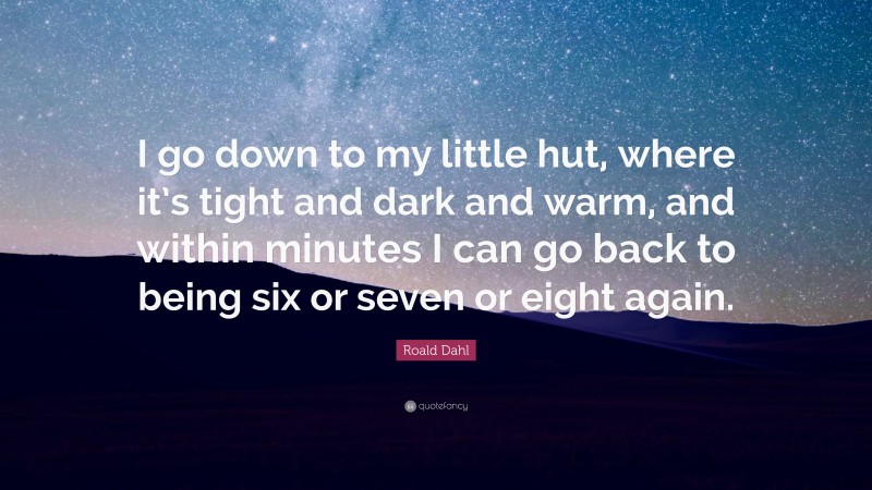 Roald Dahl Quote: “I go down to my little hut, where it’s tight and dark and warm, and within minutes I can go back to being six or seven or eight again.”