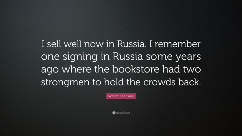 Robert Sheckley Quote: “I sell well now in Russia. I remember one signing in Russia some years ago where the bookstore had two strongmen to hold the crowds back.”
