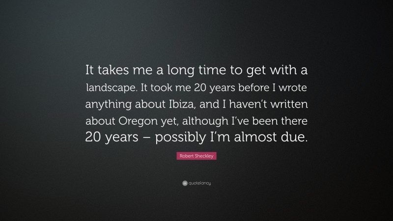 Robert Sheckley Quote: “It takes me a long time to get with a landscape. It took me 20 years before I wrote anything about Ibiza, and I haven’t written about Oregon yet, although I’ve been there 20 years – possibly I’m almost due.”