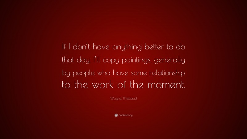 Wayne Thiebaud Quote: “If I don’t have anything better to do that day, I’ll copy paintings, generally by people who have some relationship to the work of the moment.”