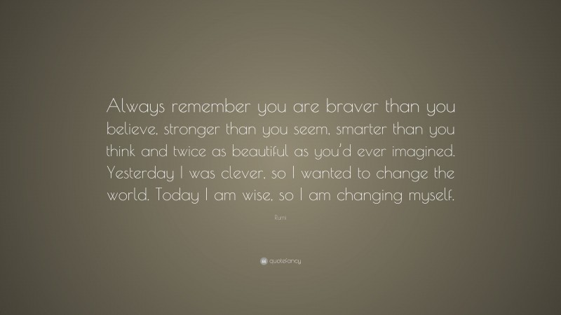 Rumi Quote: “Always remember you are braver than you believe, stronger than you seem, smarter than you think and twice as beautiful as you’d ever imagined. Yesterday I was clever, so I wanted to change the world. Today I am wise, so I am changing myself.”