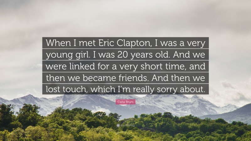 Carla Bruni Quote: “When I met Eric Clapton, I was a very young girl. I was 20 years old. And we were linked for a very short time, and then we became friends. And then we lost touch, which I’m really sorry about.”