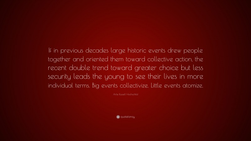 Arlie Russell Hochschild Quote: “If in previous decades large historic events drew people together and oriented them toward collective action, the recent double trend toward greater choice but less security leads the young to see their lives in more individual terms. Big events collectivize. Little events atomize.”