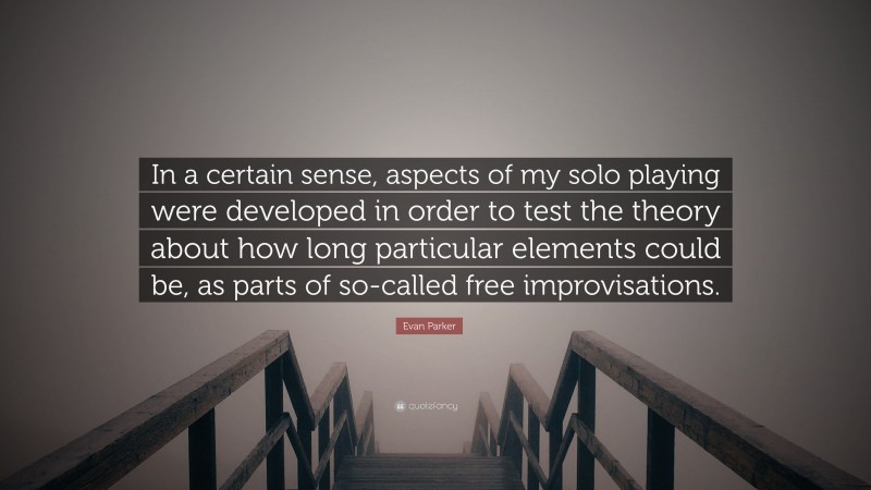 Evan Parker Quote: “In a certain sense, aspects of my solo playing were developed in order to test the theory about how long particular elements could be, as parts of so-called free improvisations.”
