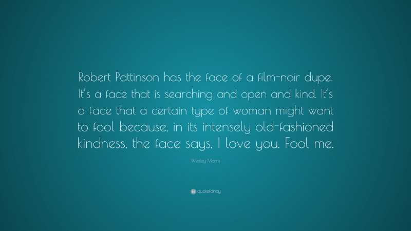 Wesley Morris Quote: “Robert Pattinson has the face of a film-noir dupe. It’s a face that is searching and open and kind. It’s a face that a certain type of woman might want to fool because, in its intensely old-fashioned kindness, the face says, I love you. Fool me.”