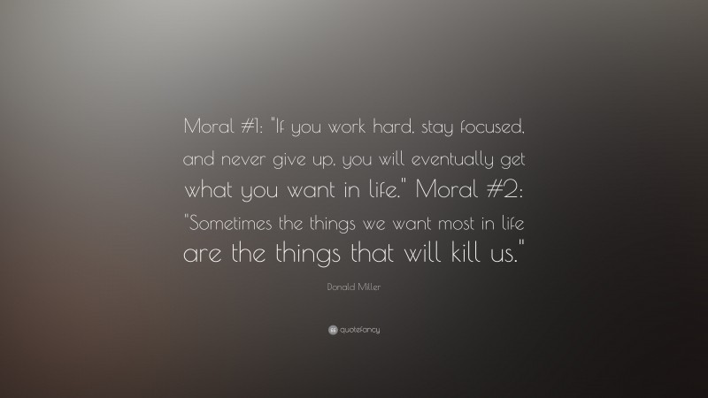 Donald Miller Quote: “Moral #1: "If you work hard, stay focused, and never give up, you will eventually get what you want in life."  Moral #2: "Sometimes the things we want most in life are the things that will kill us."”