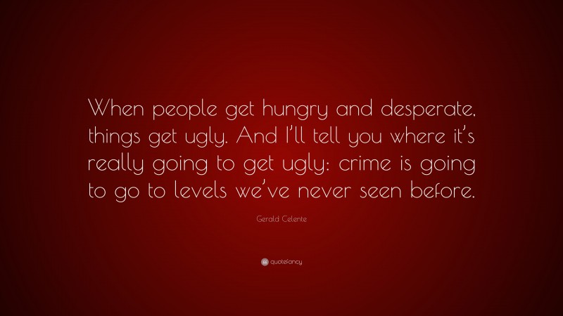Gerald Celente Quote: “When people get hungry and desperate, things get ugly. And I’ll tell you where it’s really going to get ugly: crime is going to go to levels we’ve never seen before.”