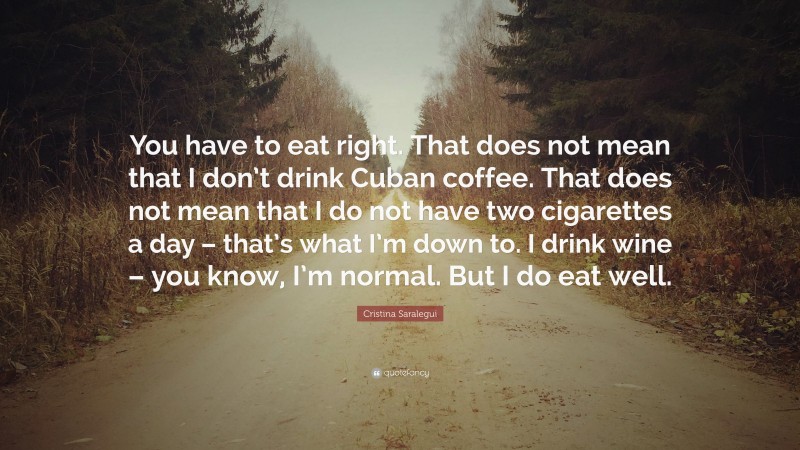 Cristina Saralegui Quote: “You have to eat right. That does not mean that I don’t drink Cuban coffee. That does not mean that I do not have two cigarettes a day – that’s what I’m down to. I drink wine – you know, I’m normal. But I do eat well.”